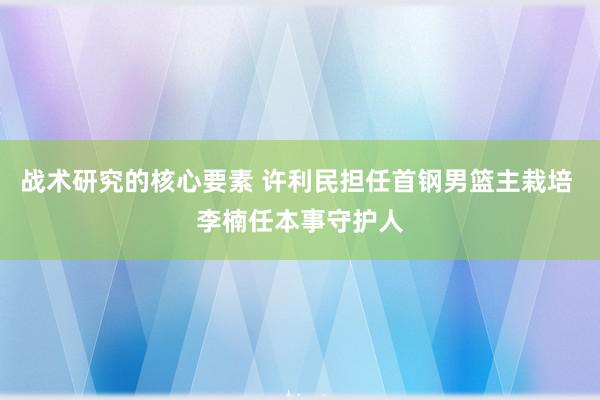 战术研究的核心要素 许利民担任首钢男篮主栽培 李楠任本事守护人