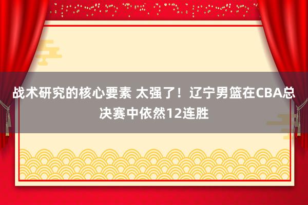 战术研究的核心要素 太强了！辽宁男篮在CBA总决赛中依然12连胜