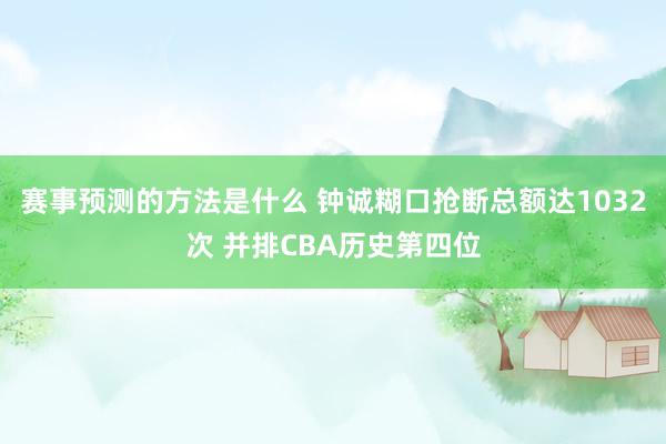 赛事预测的方法是什么 钟诚糊口抢断总额达1032次 并排CBA历史第四位