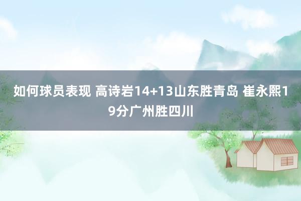 如何球员表现 高诗岩14+13山东胜青岛 崔永熙19分广州胜四川