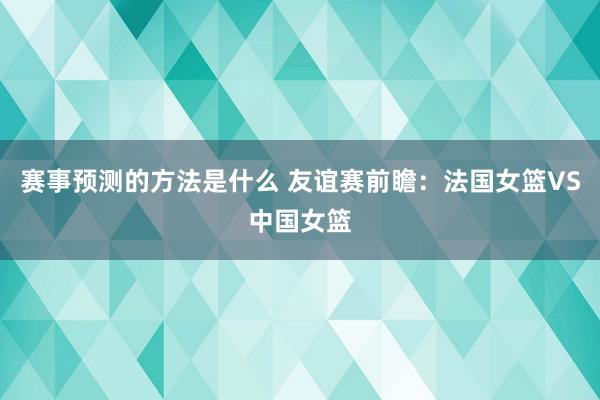 赛事预测的方法是什么 友谊赛前瞻：法国女篮VS中国女篮