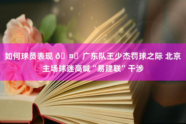 如何球员表现 🤔广东队王少杰罚球之际 北京主场球迷高喊“易建联”干涉