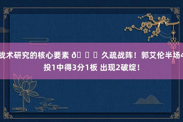 战术研究的核心要素 👀久疏战阵！郭艾伦半场4投1中得3分1板 出现2破绽！