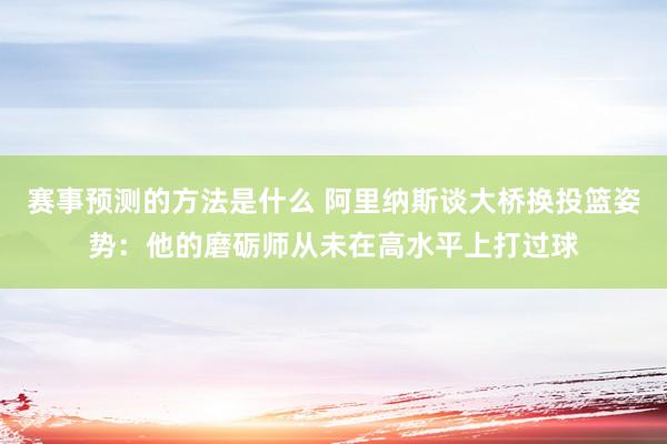 赛事预测的方法是什么 阿里纳斯谈大桥换投篮姿势：他的磨砺师从未在高水平上打过球