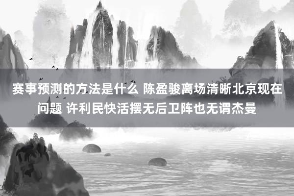 赛事预测的方法是什么 陈盈骏离场清晰北京现在问题 许利民快活摆无后卫阵也无谓杰曼