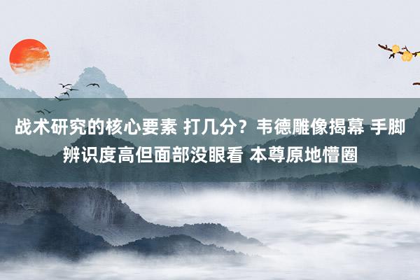 战术研究的核心要素 打几分？韦德雕像揭幕 手脚辨识度高但面部没眼看 本尊原地懵圈