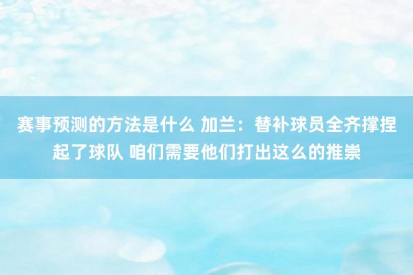 赛事预测的方法是什么 加兰：替补球员全齐撑捏起了球队 咱们需要他们打出这么的推崇