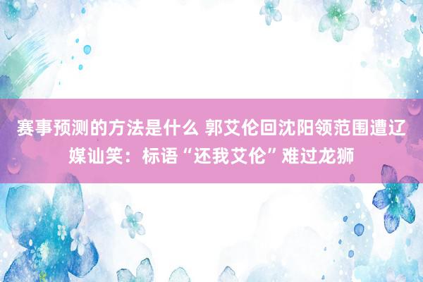 赛事预测的方法是什么 郭艾伦回沈阳领范围遭辽媒讪笑：标语“还我艾伦”难过龙狮