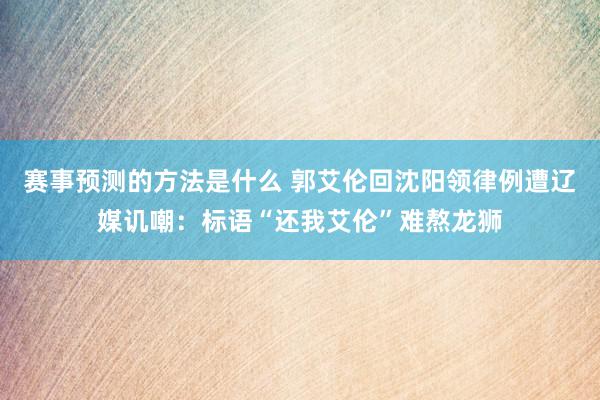 赛事预测的方法是什么 郭艾伦回沈阳领律例遭辽媒讥嘲：标语“还我艾伦”难熬龙狮