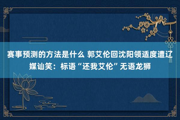 赛事预测的方法是什么 郭艾伦回沈阳领适度遭辽媒讪笑：标语“还我艾伦”无语龙狮