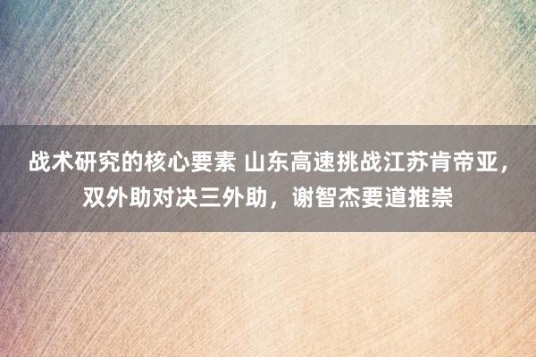 战术研究的核心要素 山东高速挑战江苏肯帝亚，双外助对决三外助，谢智杰要道推崇