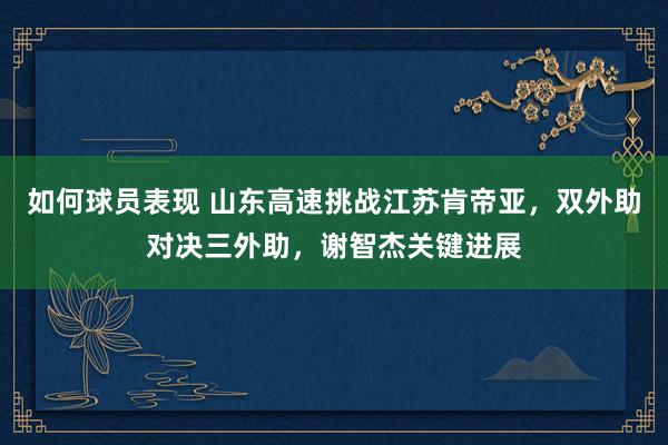 如何球员表现 山东高速挑战江苏肯帝亚，双外助对决三外助，谢智杰关键进展