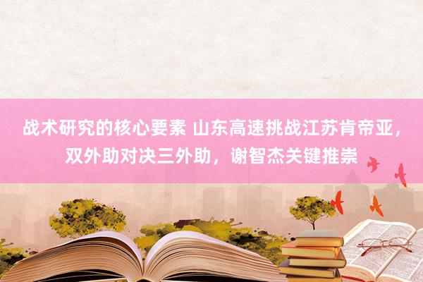 战术研究的核心要素 山东高速挑战江苏肯帝亚，双外助对决三外助，谢智杰关键推崇