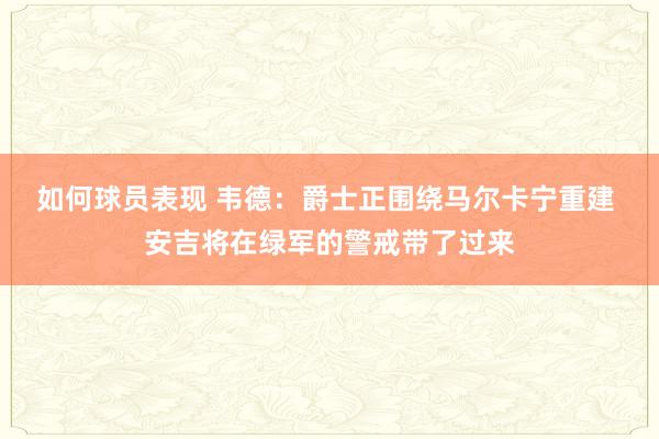 如何球员表现 韦德：爵士正围绕马尔卡宁重建 安吉将在绿军的警戒带了过来