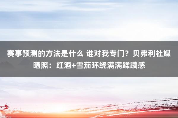 赛事预测的方法是什么 谁对我专门？贝弗利社媒晒照：红酒+雪茄环绕满满蹂躏感