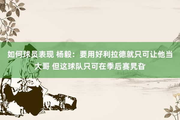 如何球员表现 杨毅：要用好利拉德就只可让他当大哥 但这球队只可在季后赛旯旮