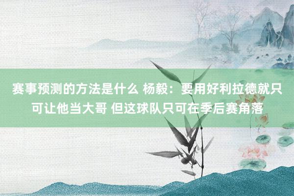 赛事预测的方法是什么 杨毅：要用好利拉德就只可让他当大哥 但这球队只可在季后赛角落