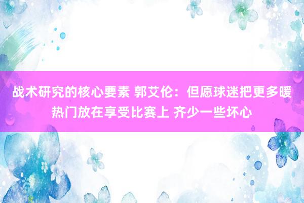 战术研究的核心要素 郭艾伦：但愿球迷把更多暖热门放在享受比赛上 齐少一些坏心