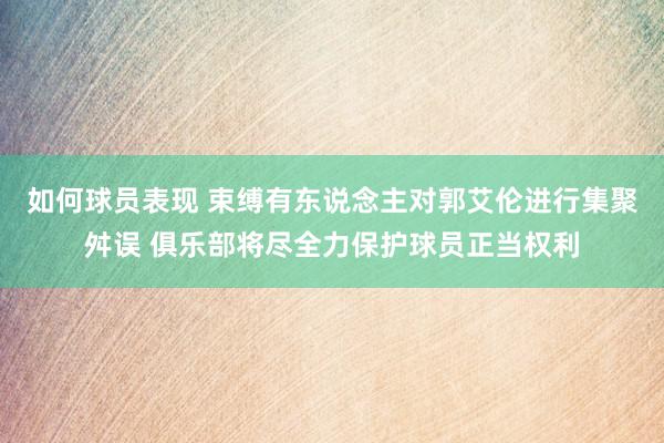 如何球员表现 束缚有东说念主对郭艾伦进行集聚舛误 俱乐部将尽全力保护球员正当权利