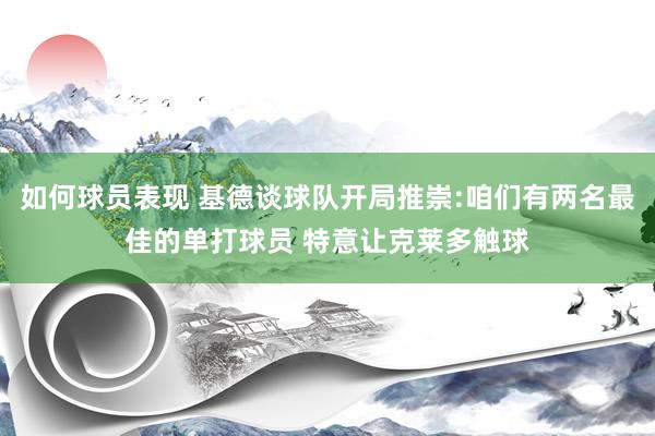 如何球员表现 基德谈球队开局推崇:咱们有两名最佳的单打球员 特意让克莱多触球