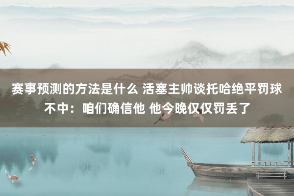 赛事预测的方法是什么 活塞主帅谈托哈绝平罚球不中：咱们确信他 他今晚仅仅罚丢了