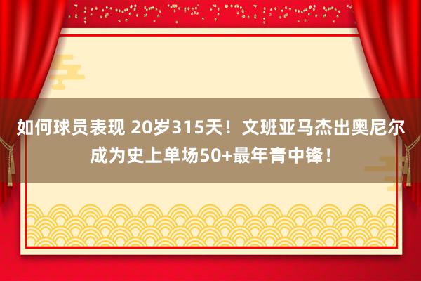 如何球员表现 20岁315天！文班亚马杰出奥尼尔成为史上单场50+最年青中锋！