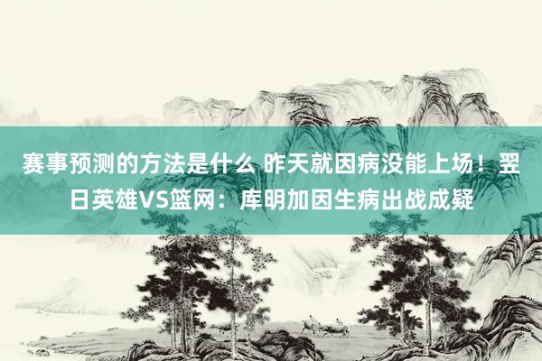 赛事预测的方法是什么 昨天就因病没能上场！翌日英雄VS篮网：库明加因生病出战成疑