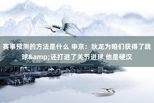 赛事预测的方法是什么 申京：狄龙为咱们获得了跳球&还打进了关节进球 他是硬汉