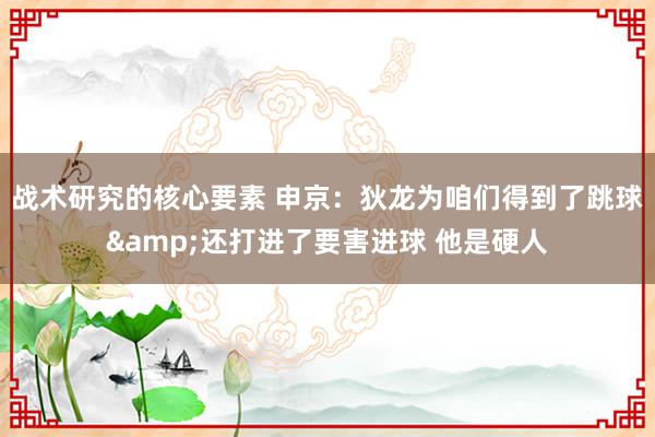 战术研究的核心要素 申京：狄龙为咱们得到了跳球&还打进了要害进球 他是硬人