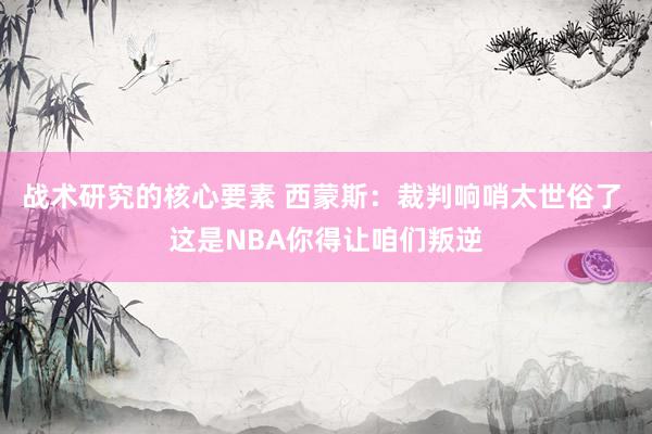 战术研究的核心要素 西蒙斯：裁判响哨太世俗了 这是NBA你得让咱们叛逆