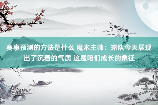 赛事预测的方法是什么 魔术主帅：球队今天展现出了沉着的气质 这是咱们成长的象征