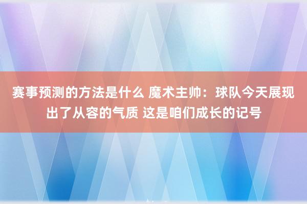 赛事预测的方法是什么 魔术主帅：球队今天展现出了从容的气质 这是咱们成长的记号