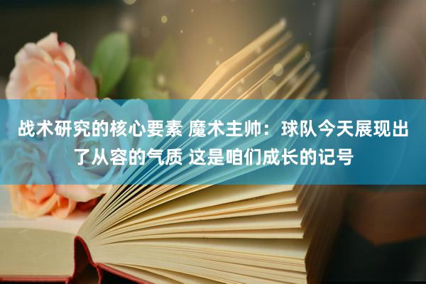 战术研究的核心要素 魔术主帅：球队今天展现出了从容的气质 这是咱们成长的记号