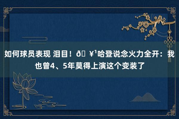 如何球员表现 泪目！🥹哈登说念火力全开：我也曾4、5年莫得上演这个变装了