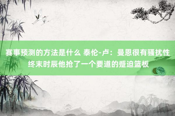 赛事预测的方法是什么 泰伦-卢：曼恩很有骚扰性 终末时辰他抢了一个要道的蹙迫篮板