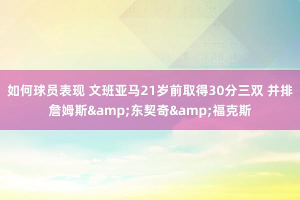 如何球员表现 文班亚马21岁前取得30分三双 并排詹姆斯&东契奇&福克斯