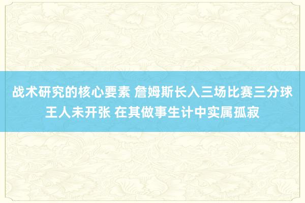 战术研究的核心要素 詹姆斯长入三场比赛三分球王人未开张 在其做事生计中实属孤寂