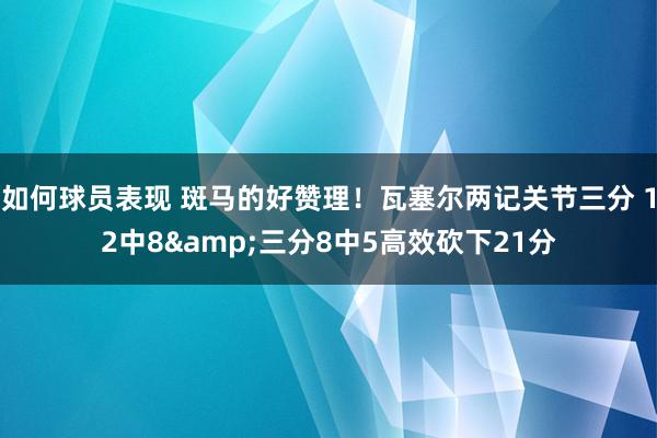 如何球员表现 斑马的好赞理！瓦塞尔两记关节三分 12中8&三分8中5高效砍下21分