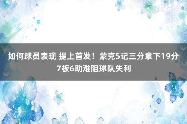 如何球员表现 提上首发！蒙克5记三分拿下19分7板6助难阻球队失利