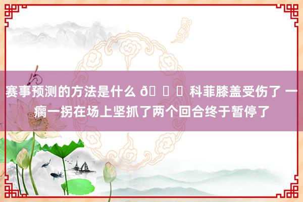 赛事预测的方法是什么 😐科菲膝盖受伤了 一瘸一拐在场上坚抓了两个回合终于暂停了