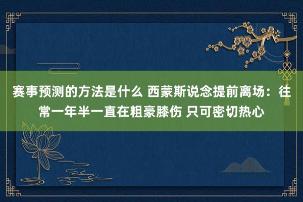 赛事预测的方法是什么 西蒙斯说念提前离场：往常一年半一直在粗豪膝伤 只可密切热心