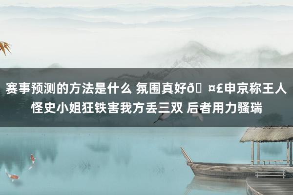 赛事预测的方法是什么 氛围真好🤣申京称王人怪史小姐狂铁害我方丢三双 后者用力骚瑞