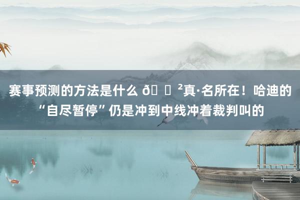 赛事预测的方法是什么 😲真·名所在！哈迪的“自尽暂停”仍是冲到中线冲着裁判叫的