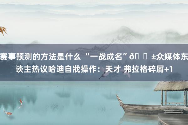 赛事预测的方法是什么 “一战成名”😱众媒体东谈主热议哈迪自戕操作：天才 弗拉格碎屑+1