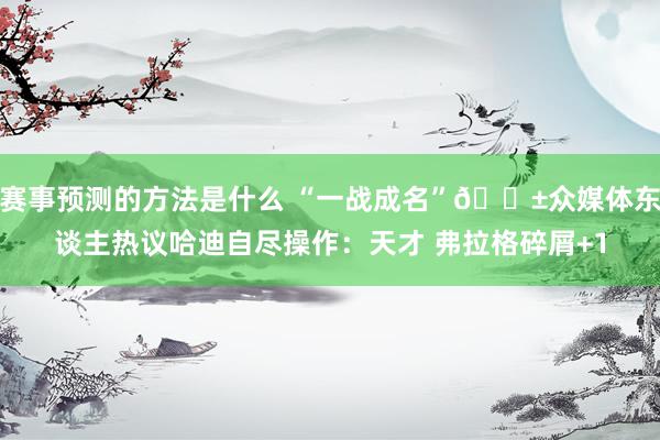 赛事预测的方法是什么 “一战成名”😱众媒体东谈主热议哈迪自尽操作：天才 弗拉格碎屑+1