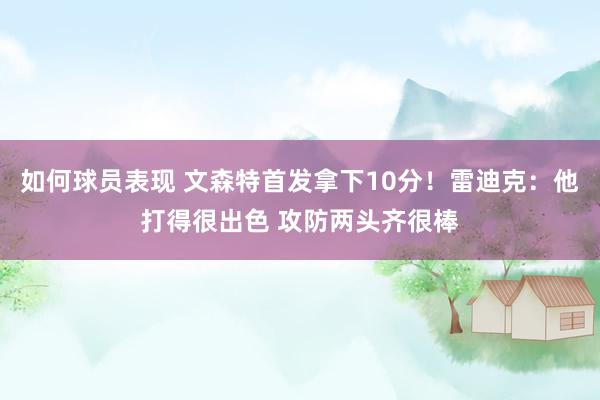 如何球员表现 文森特首发拿下10分！雷迪克：他打得很出色 攻防两头齐很棒