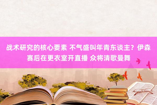 战术研究的核心要素 不气盛叫年青东谈主？伊森赛后在更衣室开直播 众将清歌曼舞