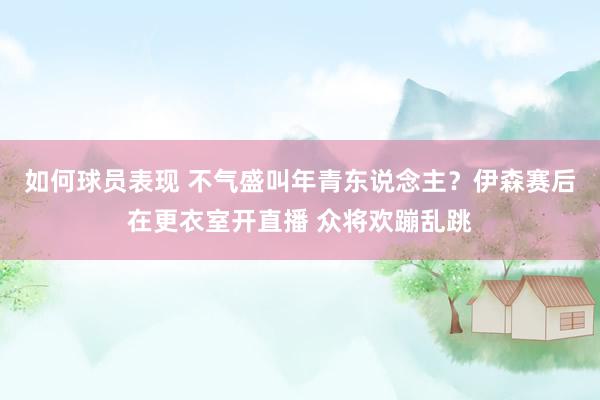 如何球员表现 不气盛叫年青东说念主？伊森赛后在更衣室开直播 众将欢蹦乱跳