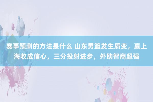 赛事预测的方法是什么 山东男篮发生质变，赢上海收成信心，三分投射进步，外助智商超强