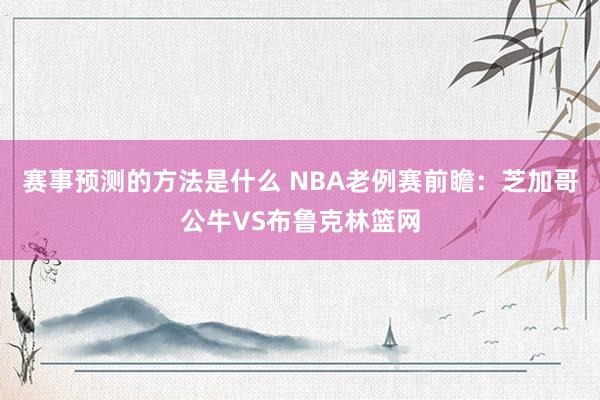 赛事预测的方法是什么 NBA老例赛前瞻：芝加哥公牛VS布鲁克林篮网